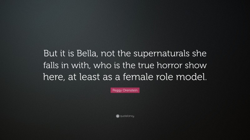 Peggy Orenstein Quote: “But it is Bella, not the supernaturals she falls in with, who is the true horror show here, at least as a female role model.”