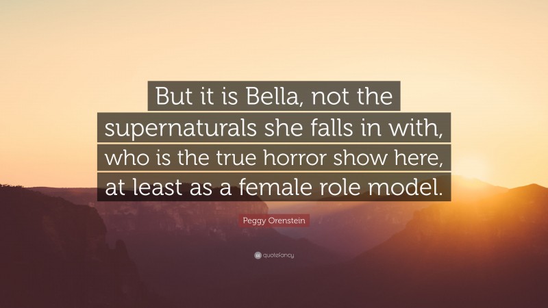 Peggy Orenstein Quote: “But it is Bella, not the supernaturals she falls in with, who is the true horror show here, at least as a female role model.”