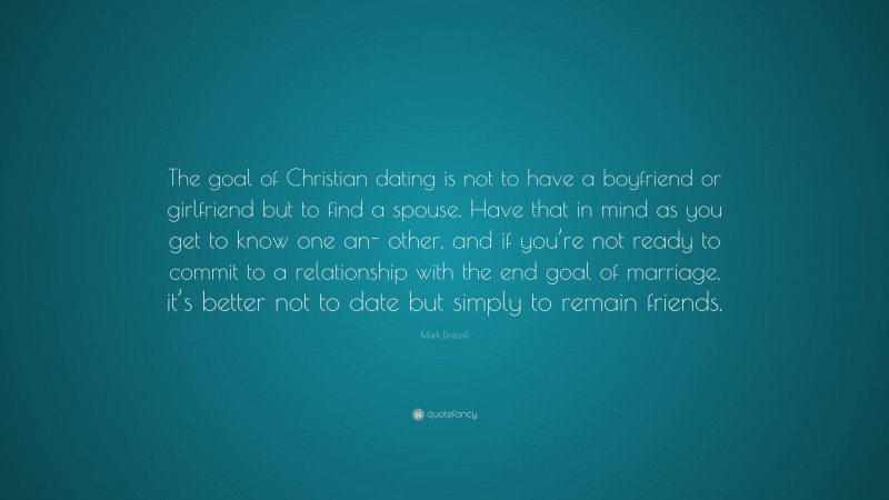 Mark Driscoll Quote: “The goal of Christian dating is not to have a boyfriend or girlfriend but to find a spouse. Have that in mind as you get to know one an- other, and if you’re not ready to commit to a relationship with the end goal of marriage, it’s better not to date but simply to remain friends.”