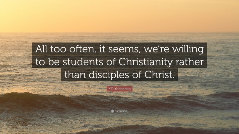 K.P. Yohannan Quote: “All too often, it seems, we’re willing to be students of Christianity rather than disciples of Christ.”