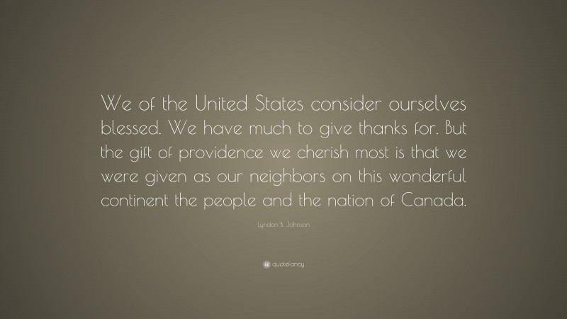 Lyndon B. Johnson Quote: “We of the United States consider ourselves blessed. We have much to give thanks for. But the gift of providence we cherish most is that we were given as our neighbors on this wonderful continent the people and the nation of Canada.”