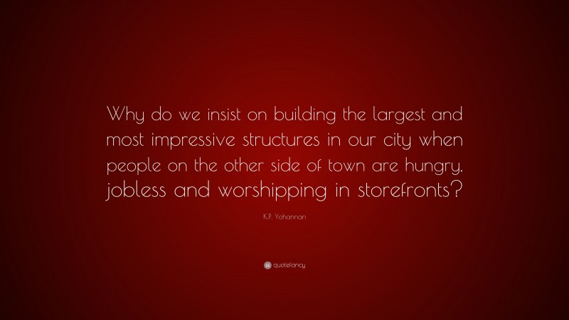 K.P. Yohannan Quote: “Why do we insist on building the largest and most impressive structures in our city when people on the other side of town are hungry, jobless and worshipping in storefronts?”
