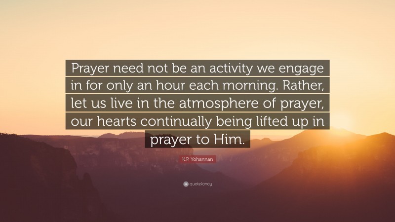 K.P. Yohannan Quote: “Prayer need not be an activity we engage in for only an hour each morning. Rather, let us live in the atmosphere of prayer, our hearts continually being lifted up in prayer to Him.”