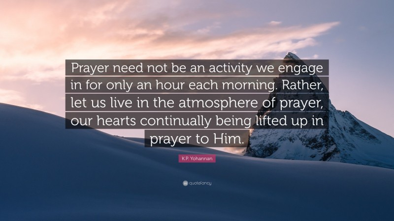 K.P. Yohannan Quote: “Prayer need not be an activity we engage in for only an hour each morning. Rather, let us live in the atmosphere of prayer, our hearts continually being lifted up in prayer to Him.”