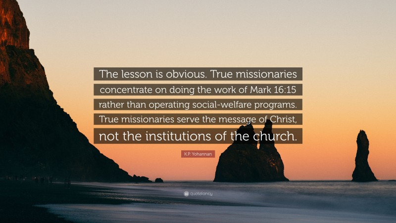 K.P. Yohannan Quote: “The lesson is obvious. True missionaries concentrate on doing the work of Mark 16:15 rather than operating social-welfare programs. True missionaries serve the message of Christ, not the institutions of the church.”