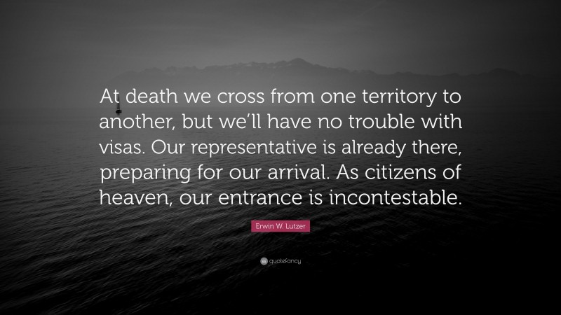 Erwin W. Lutzer Quote: “At death we cross from one territory to another, but we’ll have no trouble with visas. Our representative is already there, preparing for our arrival. As citizens of heaven, our entrance is incontestable.”