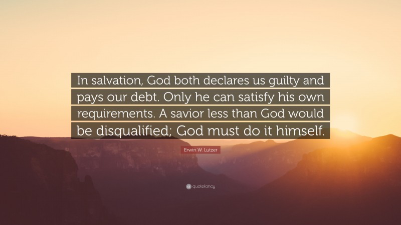 Erwin W. Lutzer Quote: “In salvation, God both declares us guilty and pays our debt. Only he can satisfy his own requirements. A savior less than God would be disqualified; God must do it himself.”