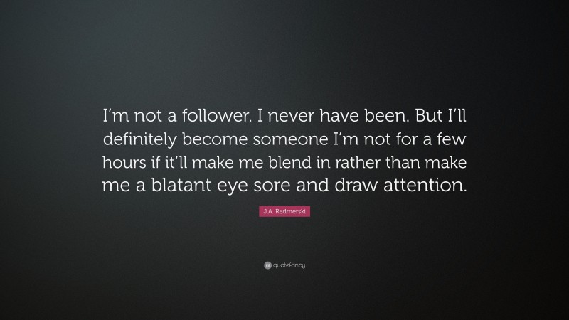 J.A. Redmerski Quote: “I’m not a follower. I never have been. But I’ll definitely become someone I’m not for a few hours if it’ll make me blend in rather than make me a blatant eye sore and draw attention.”