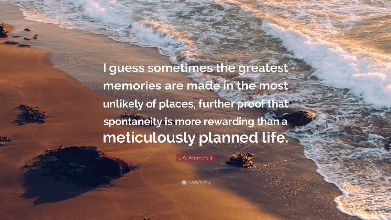 J.A. Redmerski Quote: “I guess sometimes the greatest memories are made in the most unlikely of places, further proof that spontaneity is more rewarding than a meticulously planned life.”