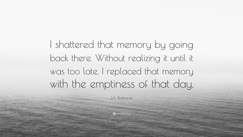 J.A. Redmerski Quote: “I shattered that memory by going back there. Without realizing it until it was too late, I replaced that memory with the emptiness of that day.”