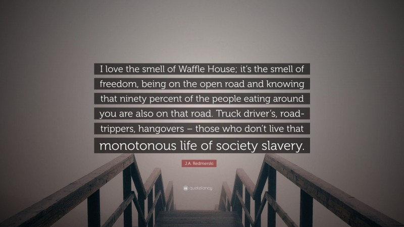 J.A. Redmerski Quote: “I love the smell of Waffle House; it’s the smell of freedom, being on the open road and knowing that ninety percent of the people eating around you are also on that road. Truck driver’s, road-trippers, hangovers – those who don’t live that monotonous life of society slavery.”