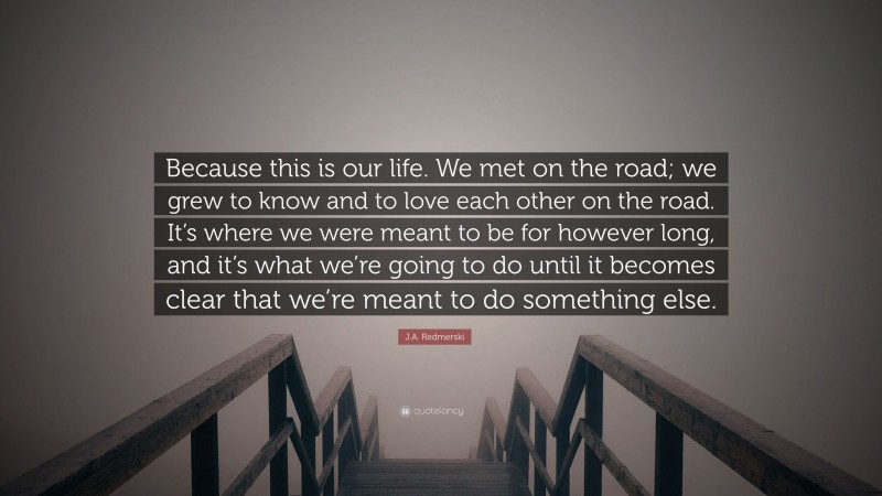 J.A. Redmerski Quote: “Because this is our life. We met on the road; we grew to know and to love each other on the road. It’s where we were meant to be for however long, and it’s what we’re going to do until it becomes clear that we’re meant to do something else.”