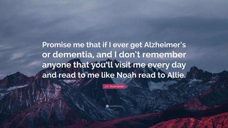 J.A. Redmerski Quote: “Promise me that if I ever get Alzheimer’s or dementia, and I don’t remember anyone that you’ll visit me every day and read to me like Noah read to Allie.”