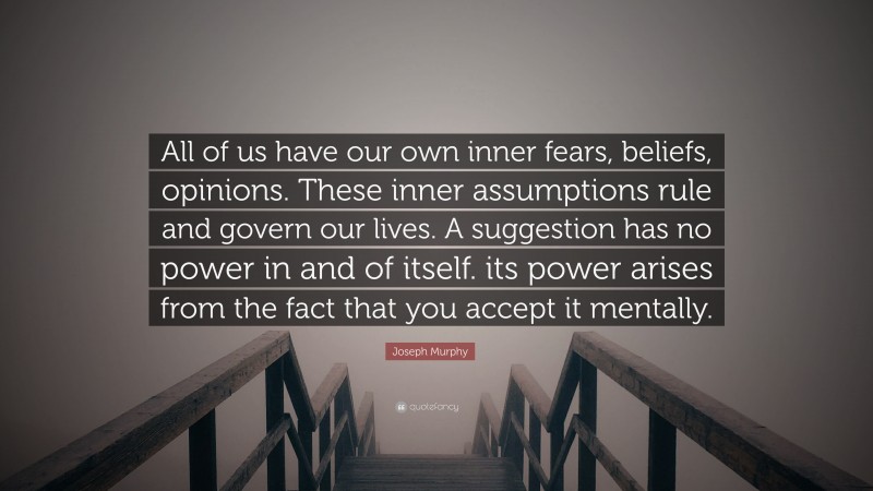Joseph Murphy Quote: “All of us have our own inner fears, beliefs, opinions. These inner assumptions rule and govern our lives. A suggestion has no power in and of itself. its power arises from the fact that you accept it mentally.”