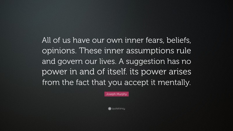 Joseph Murphy Quote: “All of us have our own inner fears, beliefs, opinions. These inner assumptions rule and govern our lives. A suggestion has no power in and of itself. its power arises from the fact that you accept it mentally.”
