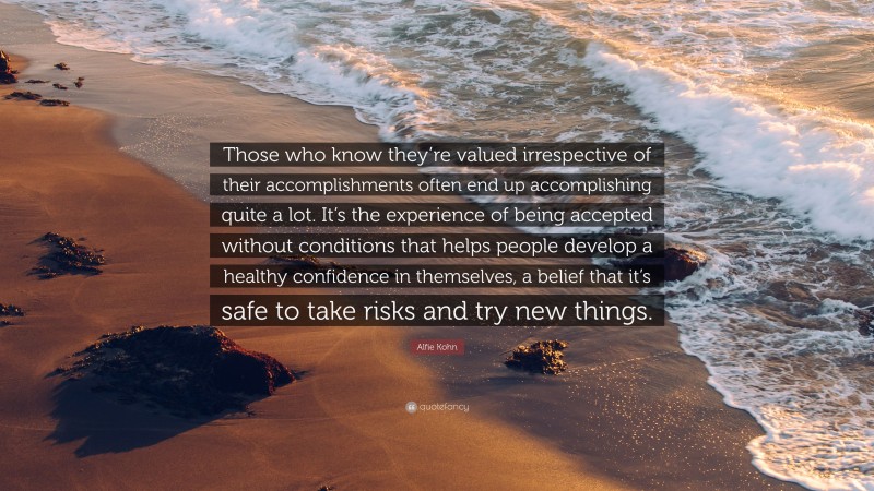 Alfie Kohn Quote: “Those who know they’re valued irrespective of their accomplishments often end up accomplishing quite a lot. It’s the experience of being accepted without conditions that helps people develop a healthy confidence in themselves, a belief that it’s safe to take risks and try new things.”