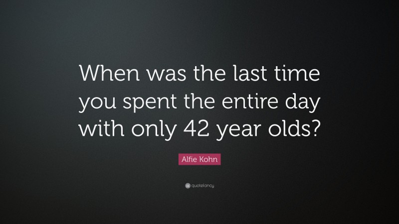 Alfie Kohn Quote: “When was the last time you spent the entire day with only 42 year olds?”