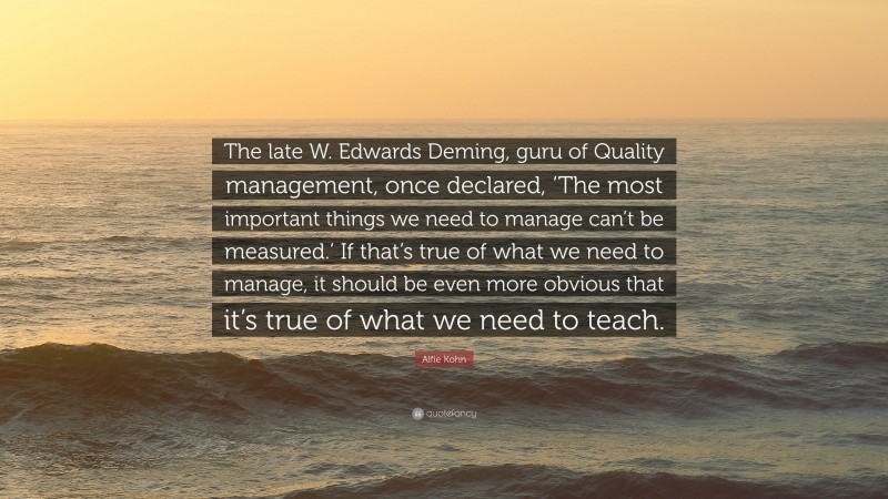 Alfie Kohn Quote: “The late W. Edwards Deming, guru of Quality management, once declared, ‘The most important things we need to manage can’t be measured.’ If that’s true of what we need to manage, it should be even more obvious that it’s true of what we need to teach.”