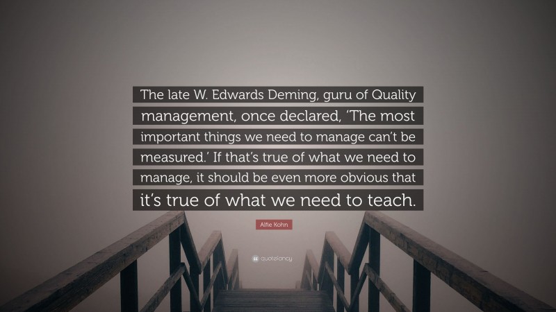 Alfie Kohn Quote: “The late W. Edwards Deming, guru of Quality management, once declared, ‘The most important things we need to manage can’t be measured.’ If that’s true of what we need to manage, it should be even more obvious that it’s true of what we need to teach.”