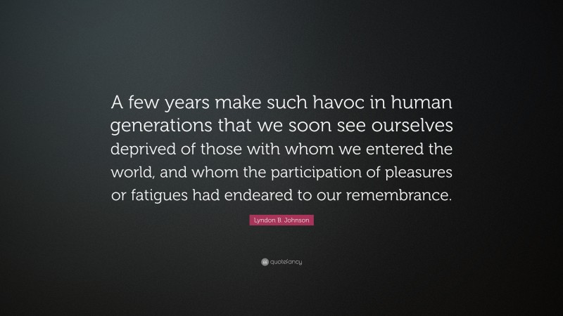 Lyndon B. Johnson Quote: “A few years make such havoc in human generations that we soon see ourselves deprived of those with whom we entered the world, and whom the participation of pleasures or fatigues had endeared to our remembrance.”