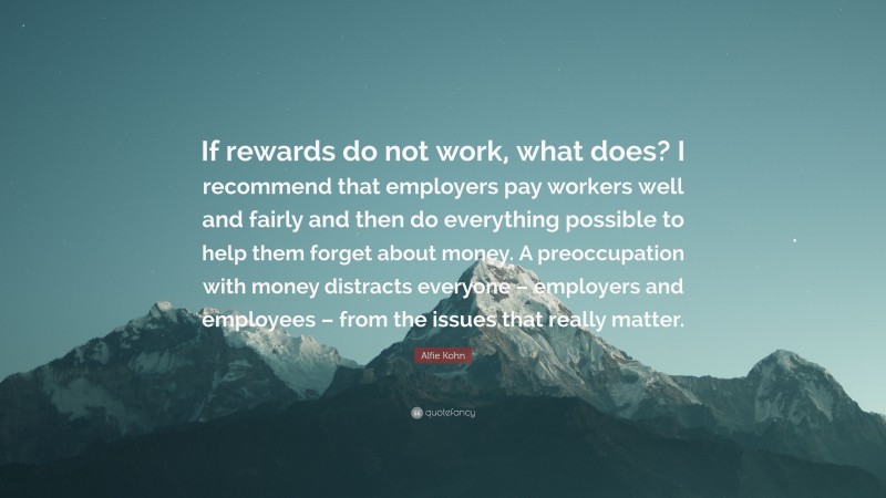 Alfie Kohn Quote: “If rewards do not work, what does? I recommend that employers pay workers well and fairly and then do everything possible to help them forget about money. A preoccupation with money distracts everyone – employers and employees – from the issues that really matter.”
