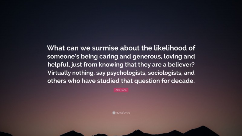 Alfie Kohn Quote: “What can we surmise about the likelihood of someone’s being caring and generous, loving and helpful, just from knowing that they are a believer? Virtually nothing, say psychologists, sociologists, and others who have studied that question for decade.”