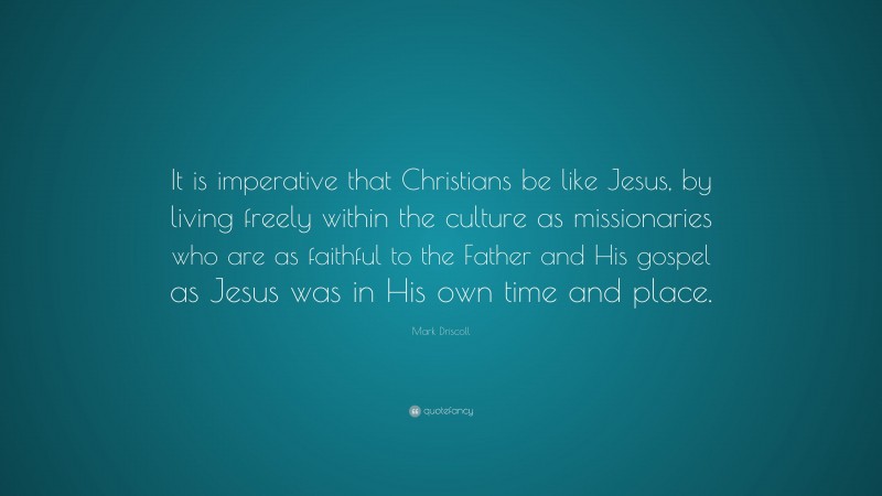 Mark Driscoll Quote: “It is imperative that Christians be like Jesus, by living freely within the culture as missionaries who are as faithful to the Father and His gospel as Jesus was in His own time and place.”