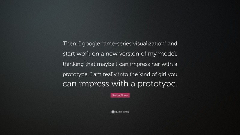 Robin Sloan Quote: “Then: I google “time-series visualization” and start work on a new version of my model, thinking that maybe I can impress her with a prototype. I am really into the kind of girl you can impress with a prototype.”