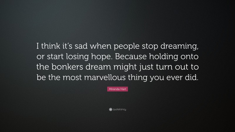Miranda Hart Quote: “I think it’s sad when people stop dreaming, or start losing hope. Because holding onto the bonkers dream might just turn out to be the most marvellous thing you ever did.”