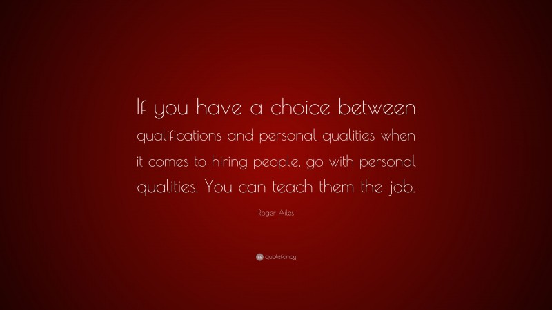 Roger Ailes Quote: “If you have a choice between qualifications and personal qualities when it comes to hiring people, go with personal qualities. You can teach them the job.”