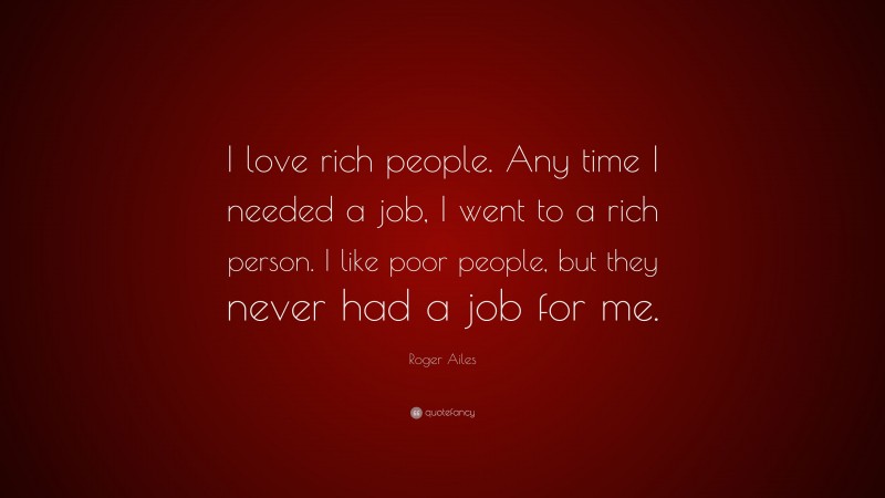 Roger Ailes Quote: “I love rich people. Any time I needed a job, I went to a rich person. I like poor people, but they never had a job for me.”