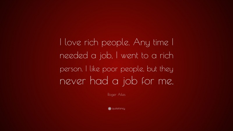 Roger Ailes Quote: “I love rich people. Any time I needed a job, I went to a rich person. I like poor people, but they never had a job for me.”