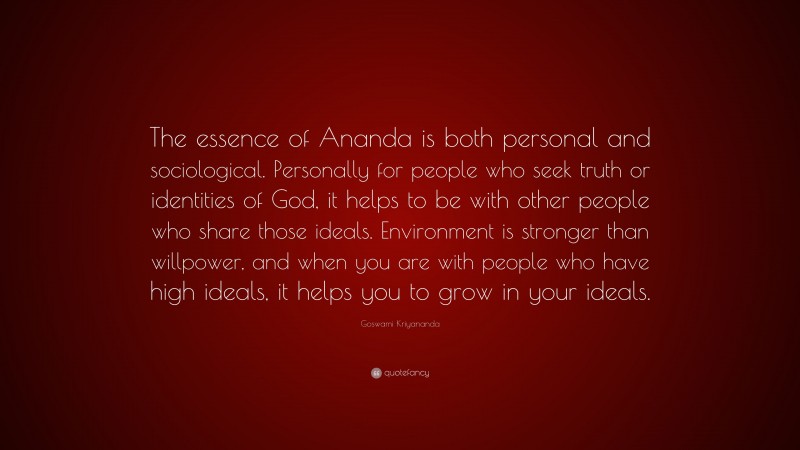 Goswami Kriyananda Quote: “The essence of Ananda is both personal and sociological. Personally for people who seek truth or identities of God, it helps to be with other people who share those ideals. Environment is stronger than willpower, and when you are with people who have high ideals, it helps you to grow in your ideals.”