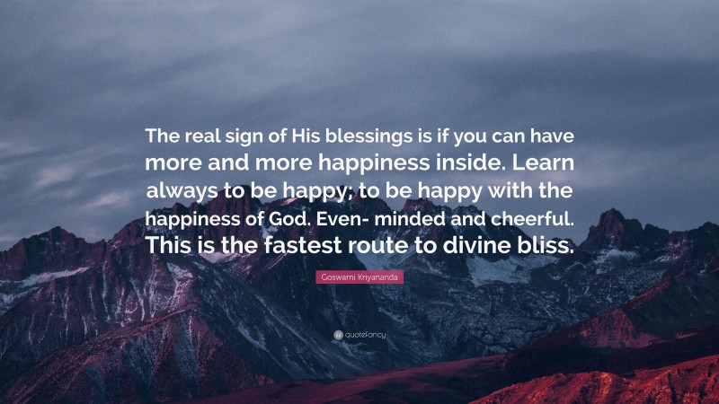 Goswami Kriyananda Quote: “The real sign of His blessings is if you can have more and more happiness inside. Learn always to be happy; to be happy with the happiness of God. Even- minded and cheerful. This is the fastest route to divine bliss.”