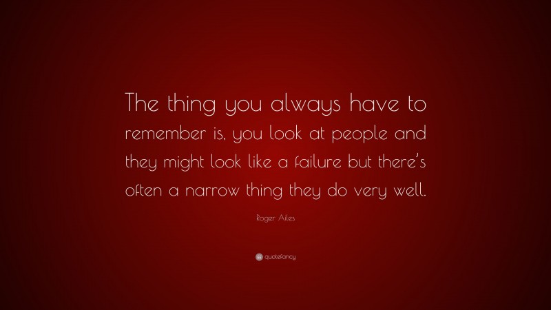 Roger Ailes Quote: “The thing you always have to remember is, you look at people and they might look like a failure but there’s often a narrow thing they do very well.”