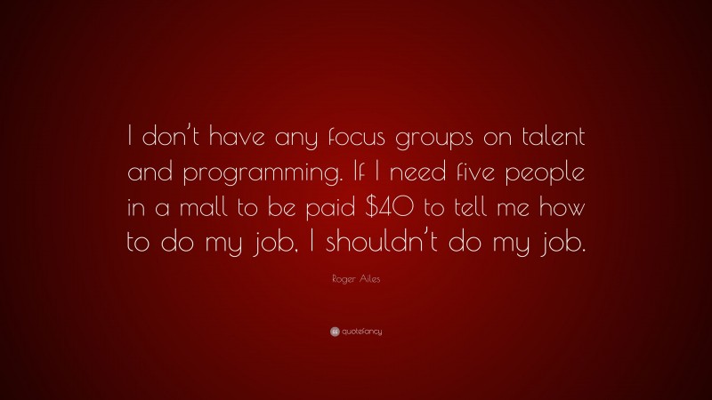 Roger Ailes Quote: “I don’t have any focus groups on talent and programming. If I need five people in a mall to be paid $40 to tell me how to do my job, I shouldn’t do my job.”