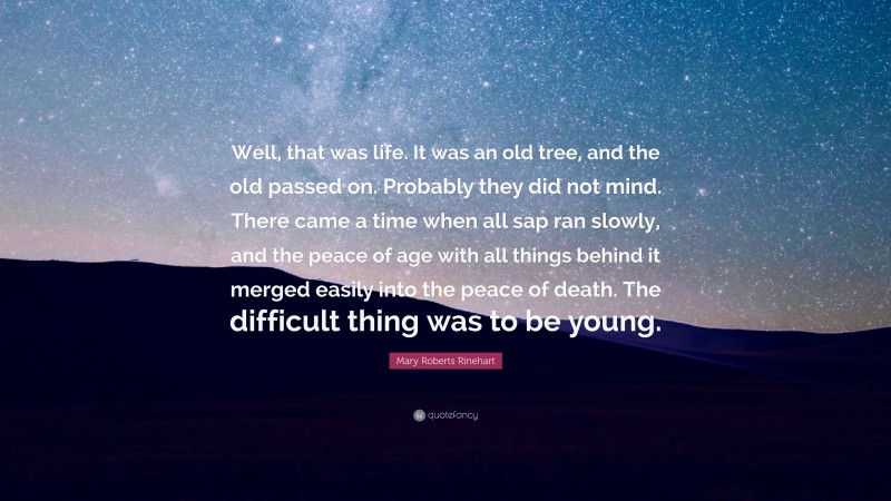 Mary Roberts Rinehart Quote: “Well, that was life. It was an old tree, and the old passed on. Probably they did not mind. There came a time when all sap ran slowly, and the peace of age with all things behind it merged easily into the peace of death. The difficult thing was to be young.”