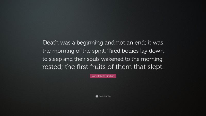 Mary Roberts Rinehart Quote: “Death was a beginning and not an end; it was the morning of the spirit. Tired bodies lay down to sleep and their souls wakened to the morning, rested; the first fruits of them that slept.”