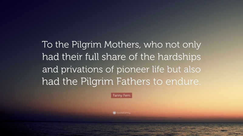 Fanny Fern Quote: “To the Pilgrim Mothers, who not only had their full share of the hardships and privations of pioneer life but also had the Pilgrim Fathers to endure.”