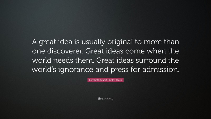 Elizabeth Stuart Phelps Ward Quote: “A great idea is usually original to more than one discoverer. Great ideas come when the world needs them. Great ideas surround the world’s ignorance and press for admission.”