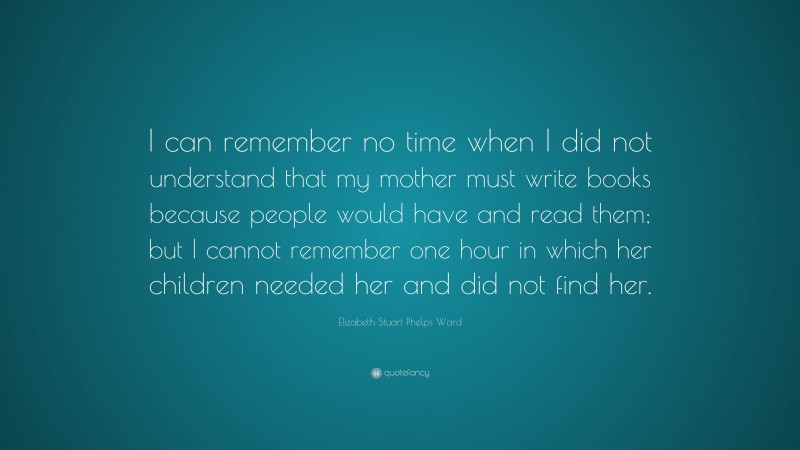 Elizabeth Stuart Phelps Ward Quote: “I can remember no time when I did not understand that my mother must write books because people would have and read them; but I cannot remember one hour in which her children needed her and did not find her.”