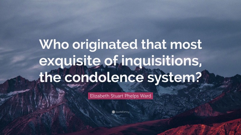 Elizabeth Stuart Phelps Ward Quote: “Who originated that most exquisite of inquisitions, the condolence system?”