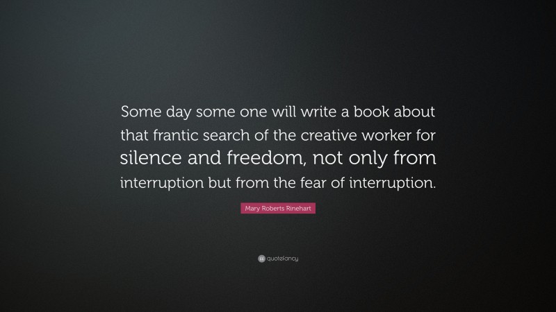Mary Roberts Rinehart Quote: “Some day some one will write a book about that frantic search of the creative worker for silence and freedom, not only from interruption but from the fear of interruption.”
