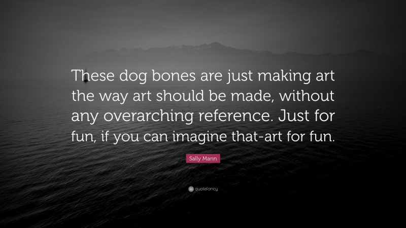 Sally Mann Quote: “These dog bones are just making art the way art should be made, without any overarching reference. Just for fun, if you can imagine that-art for fun.”