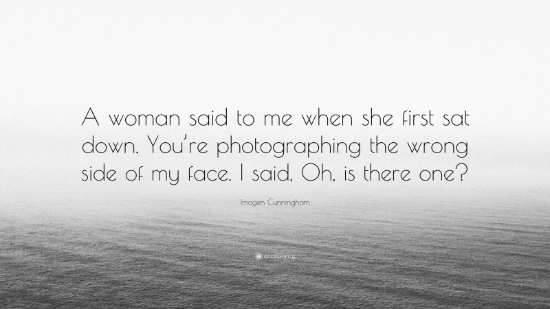 Imogen Cunningham Quote: “A woman said to me when she first sat down, You’re photographing the wrong side of my face. I said, Oh, is there one?”