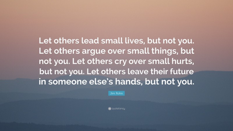 Jim Rohn Quote: “Let others lead small lives, but not you. Let others argue over small things, but not you. Let others cry over small hurts, but not you. Let others leave their future in someone else’s hands, but not you.”