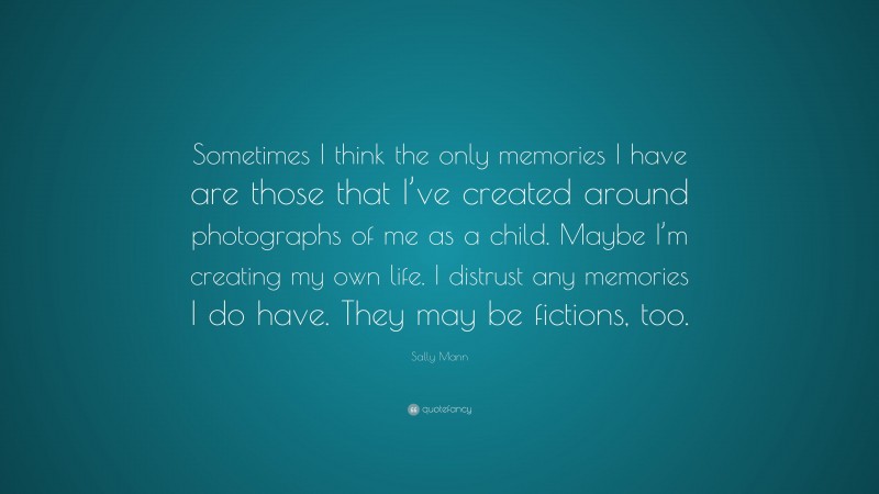 Sally Mann Quote: “Sometimes I think the only memories I have are those that I’ve created around photographs of me as a child. Maybe I’m creating my own life. I distrust any memories I do have. They may be fictions, too.”
