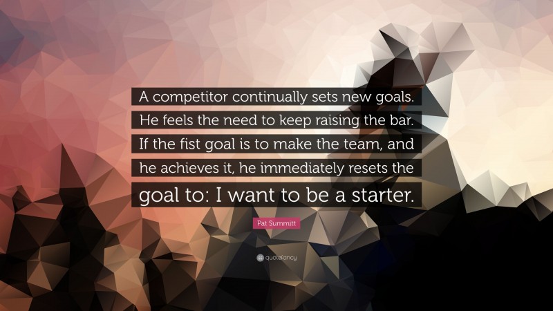 Pat Summitt Quote: “A competitor continually sets new goals. He feels the need to keep raising the bar. If the fist goal is to make the team, and he achieves it, he immediately resets the goal to: I want to be a starter.”