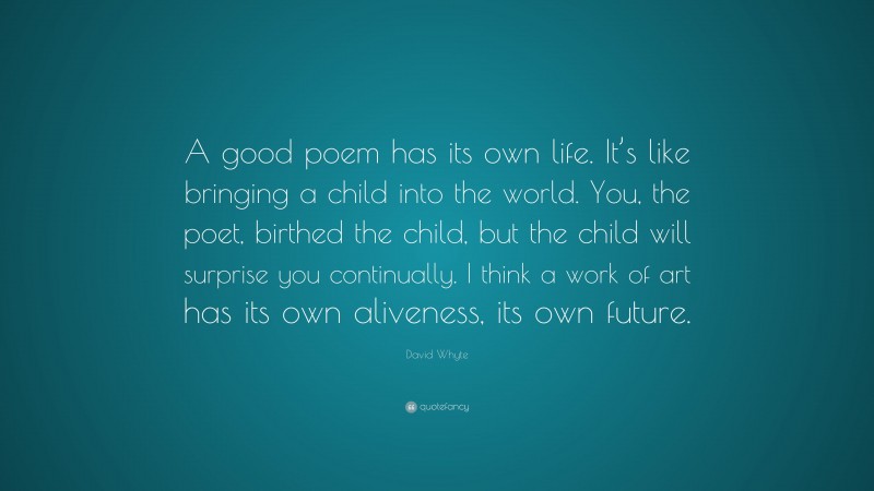 David Whyte Quote: “A good poem has its own life. It’s like bringing a child into the world. You, the poet, birthed the child, but the child will surprise you continually. I think a work of art has its own aliveness, its own future.”
