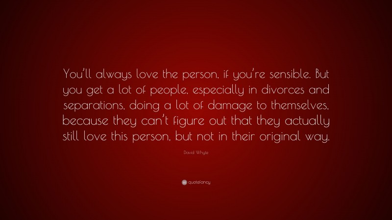 David Whyte Quote: “You’ll always love the person, if you’re sensible. But you get a lot of people, especially in divorces and separations, doing a lot of damage to themselves, because they can’t figure out that they actually still love this person, but not in their original way.”
